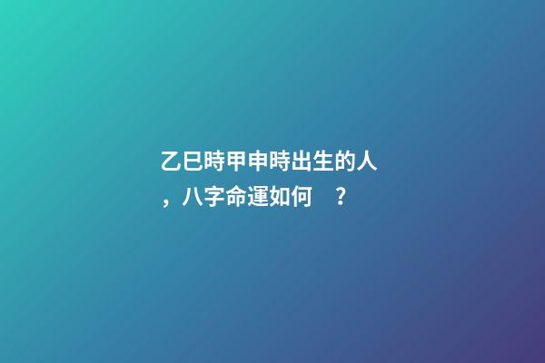 乙巳時甲申時出生的人，八字命運如何？